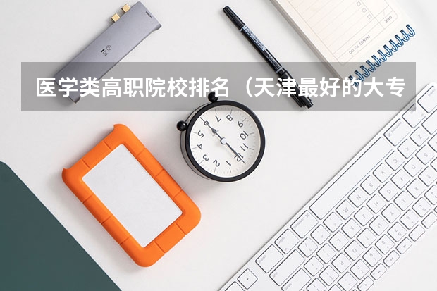 医学类高职院校排名（天津最好的大专学校排名）