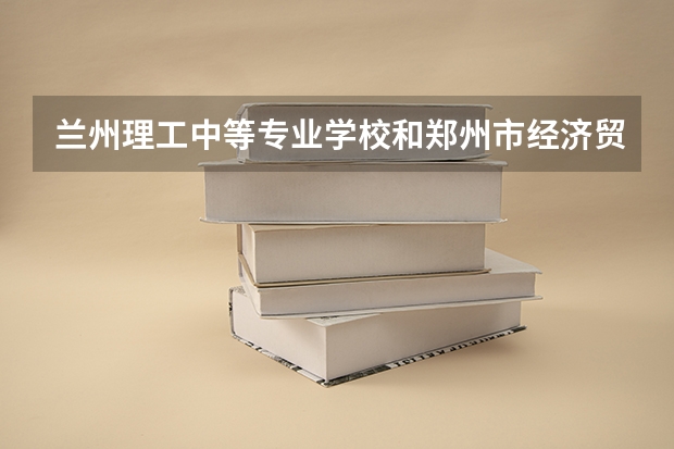 兰州理工中等专业学校和郑州市经济贸易学校哪个好