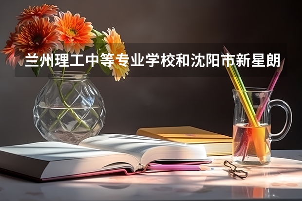 兰州理工中等专业学校和沈阳市新星朗科学技术学校哪个好