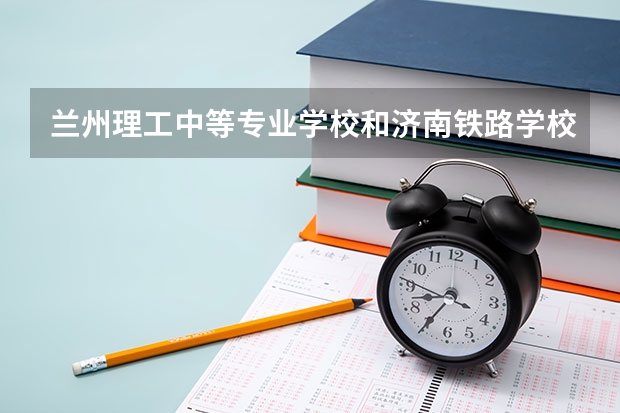兰州理工中等专业学校和济南铁路学校哪个好