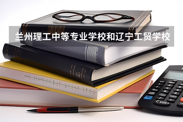兰州理工中等专业学校和辽宁工贸学校哪个好