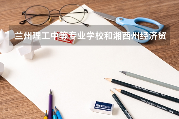 兰州理工中等专业学校和湘西州经济贸易学校哪个好
