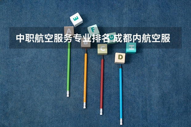中职航空服务专业排名 成都内航空服务好的大专排名
