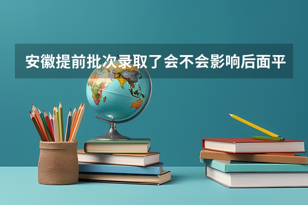 安徽提前批次录取了会不会影响后面平行志愿(安徽公安职业学院提前批录取线)