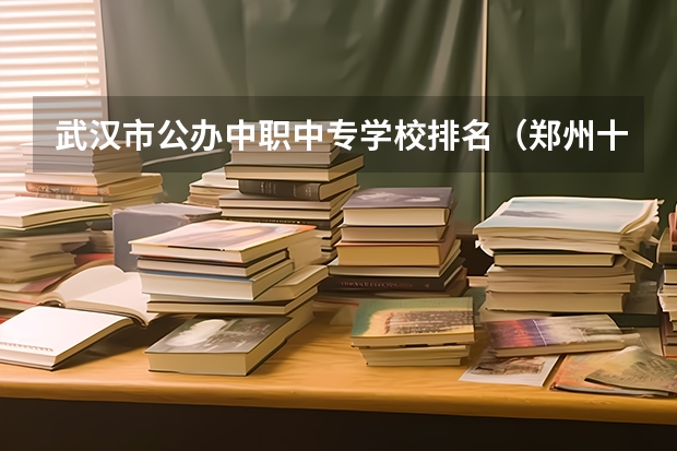 武汉市公办中职中专学校排名（郑州十大技校排名）