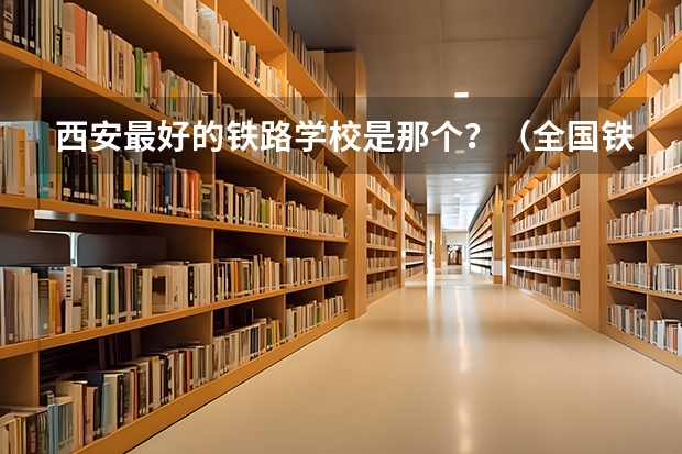 西安最好的铁路学校是那个？（全国铁路技校排名）