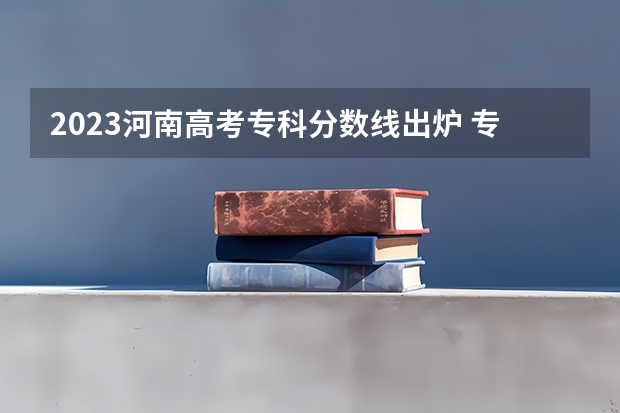 2023河南高考专科分数线出炉 专科分数线最新公布（2023河南专科学校排名及分数线）
