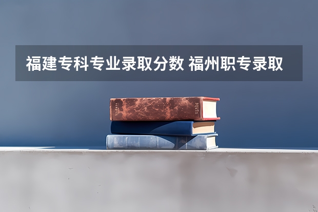 福建专科专业录取分数 福州职专录取线2023