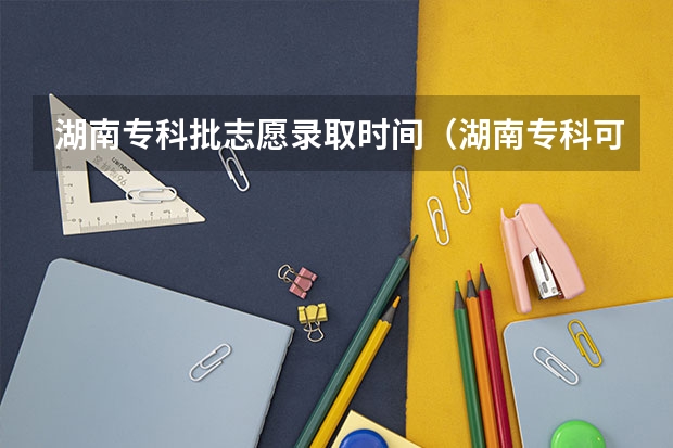 湖南专科批志愿录取时间（湖南专科可以填几个学校）