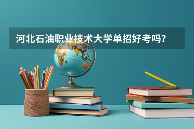 河北石油职业技术大学单招好考吗？