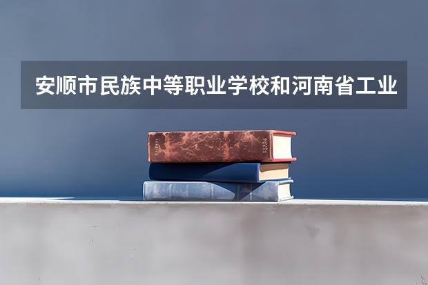 安顺市民族中等职业学校和河南省工业学校哪个好
