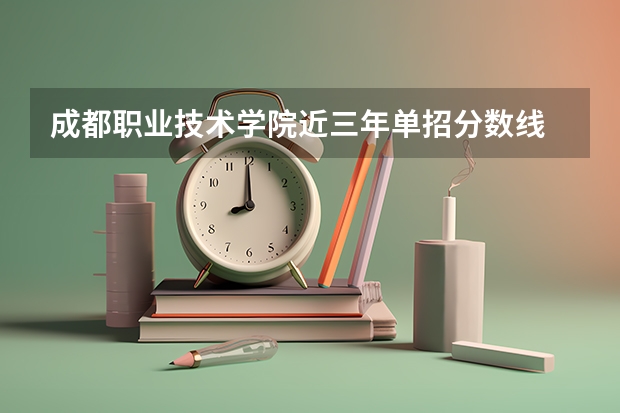 成都职业技术学院近三年单招分数线 成都职业技术学院单招最低录取线