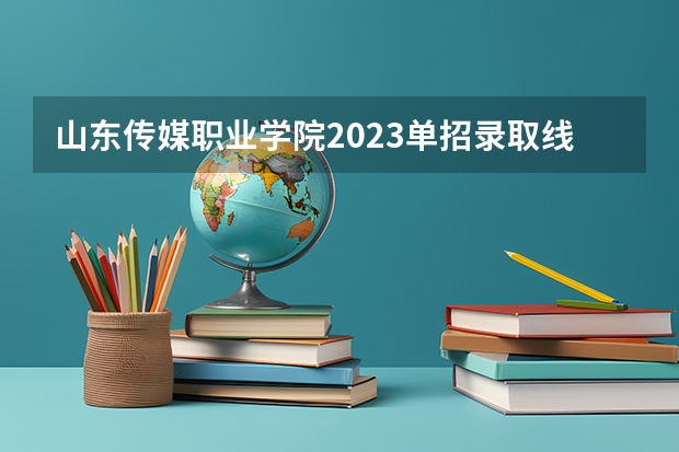 山东传媒职业学院2023单招录取线 湘潭医卫单招2023录取分数线