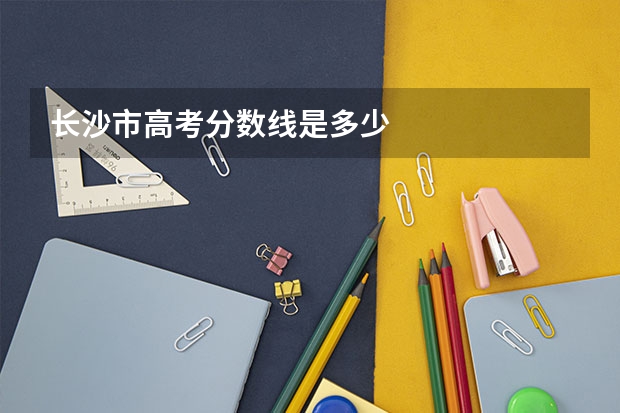 长沙市高考分数线是多少