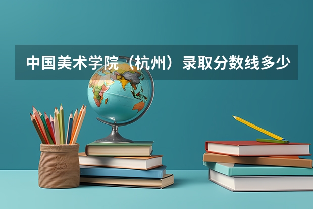 中国美术学院(杭州)录取分数线多少分,专业多少分才能录取