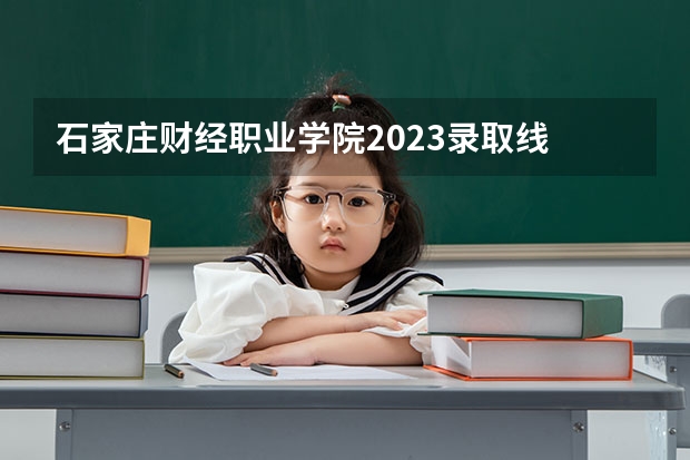 石家庄财经职业学院2023录取线 石家庄财经职业学院单招录取线