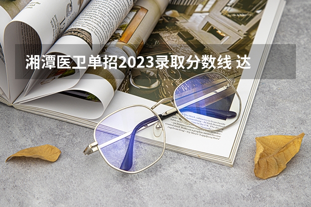 湘潭医卫单招2023录取分数线 达州中医药职业学院单招分数线