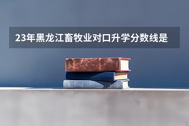 23年黑龙江畜牧业对口升学分数线是多少