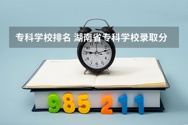 专科学校排名 湖南省专科学校录取分数线排名