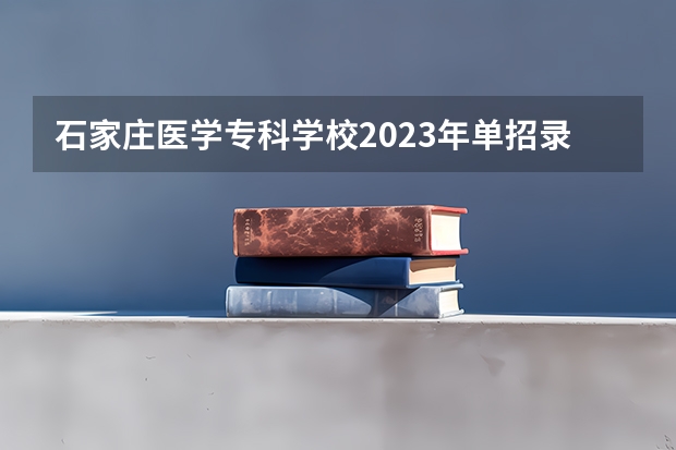 石家庄医学专科学校2023年单招录取线 大庆医专单招分数线