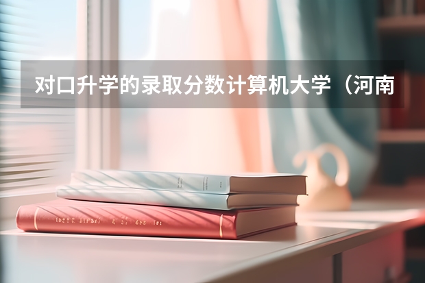 对口升学的录取分数计算机大学（河南职业技术学院计算机专业单招好走不）