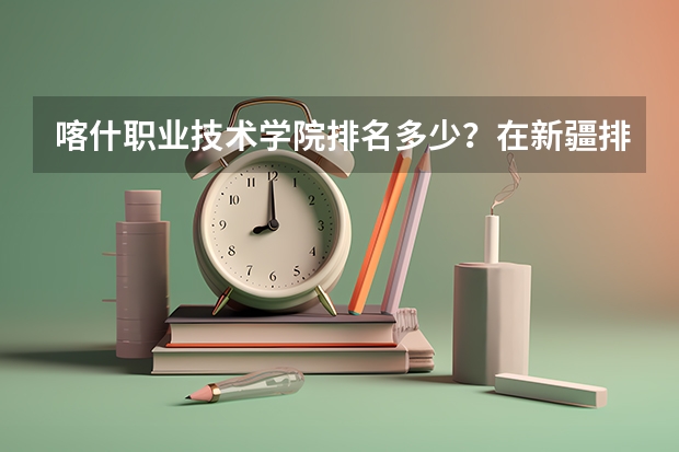 喀什职业技术学院排名多少？在新疆排第几位？怎么样好不好？