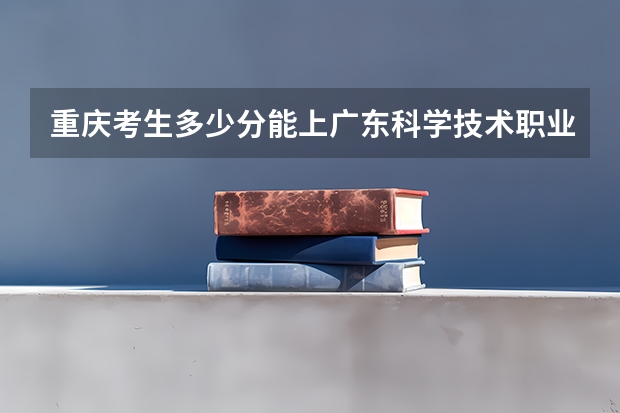 重庆考生多少分能上广东科学技术职业学院