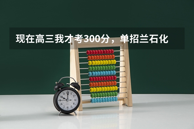 现在高三我才考300分,单招兰石化能过嘛?这几年兰石化单招分数线多少?