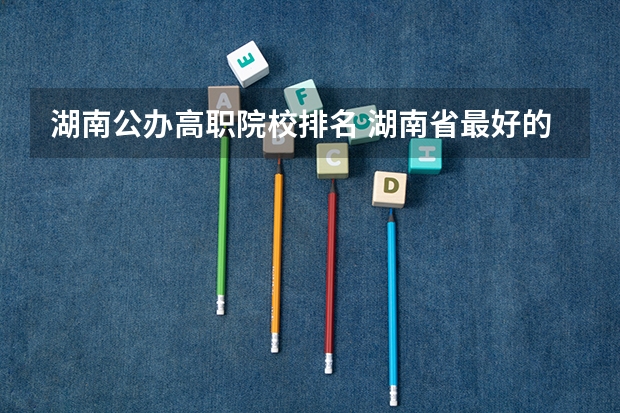湖南公办高职院校排名 湖南省最好的大专公办学校排名