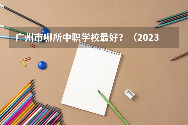 广州市哪所中职学校最好？（2023年广东广州市中等职业学校(中职)所有名单(38所)）