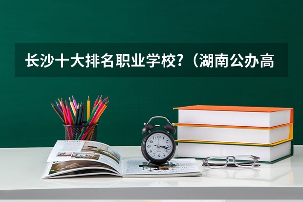 长沙十大排名职业学校?（湖南公办高职院校排名）