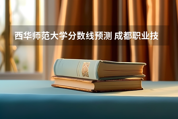 西华师范大学分数线预测 成都职业技术学院录取分数线汇总