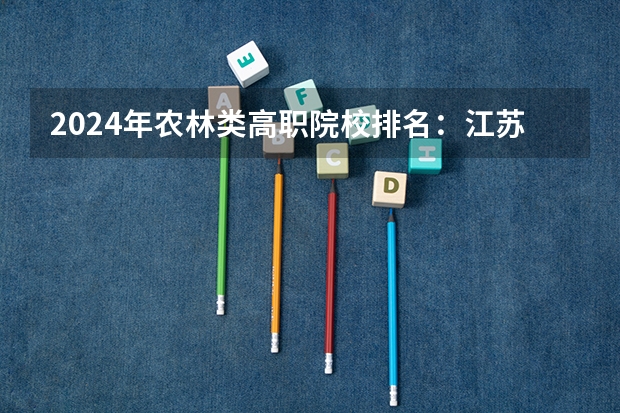 2024年农林类高职院校排名：江苏农林职业技术学院第一（深圳高职院校排名）