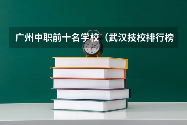 广州中职前十名学校（武汉技校排行榜前十 武汉中职学校）