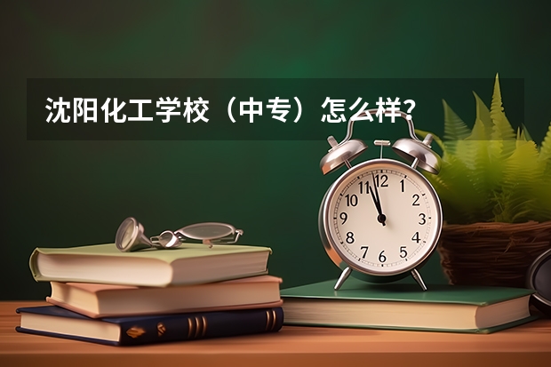 沈阳化工学校(中专)怎么样?