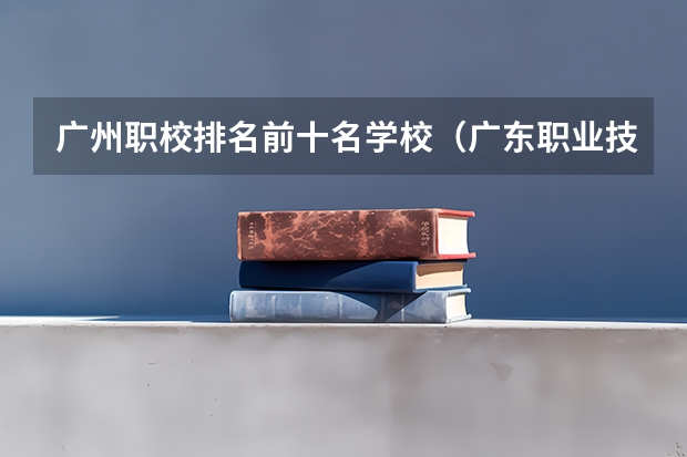 广州职校排名前十名学校（广东职业技术学校排名前十）