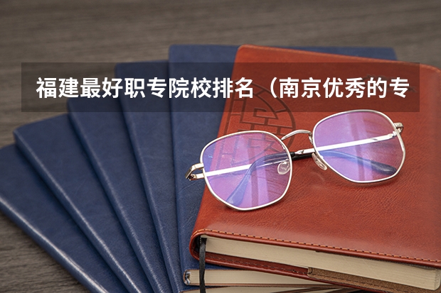 福建最好职专院校排名(南京优秀的专科院校排名)