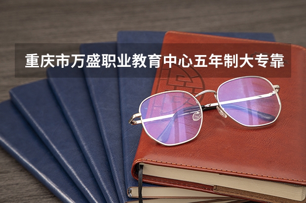 重庆市万盛职业教育中心五年制大专靠谱吗