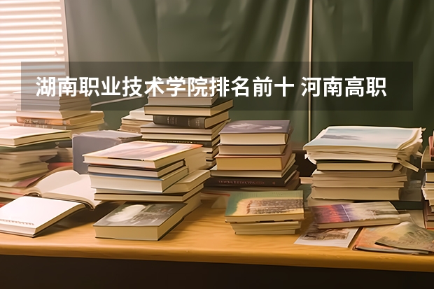 湖南职业技术学院排名前十 河南高职高专院校排名