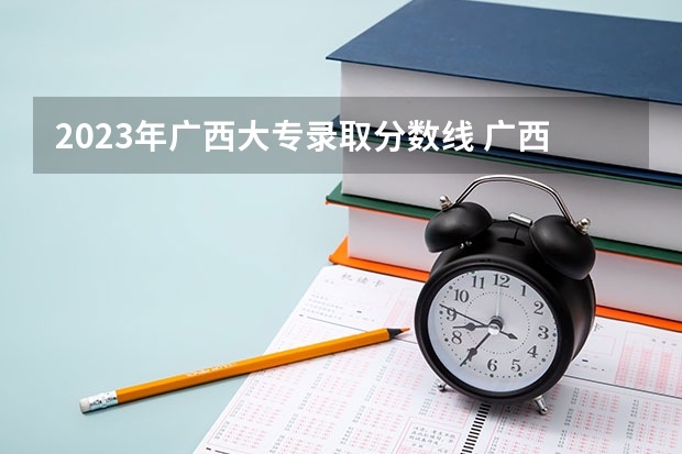 2023年广西大专录取分数线 广西高职高专录取分数较低的院校有那些?