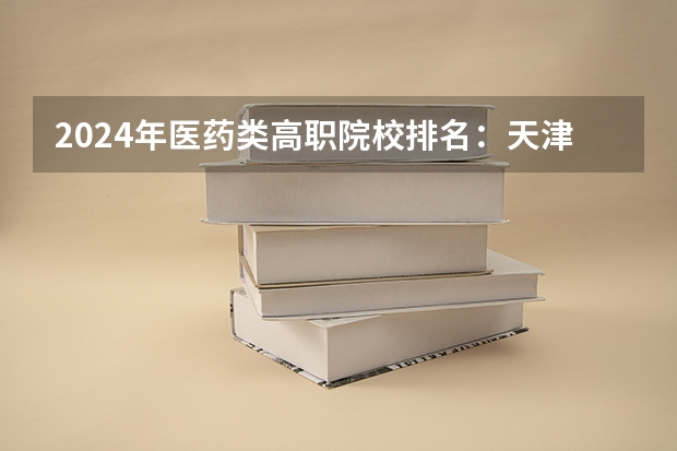 2024年医药类高职院校排名：天津医学高等专科学校第一 2024福建十大专科学校排名