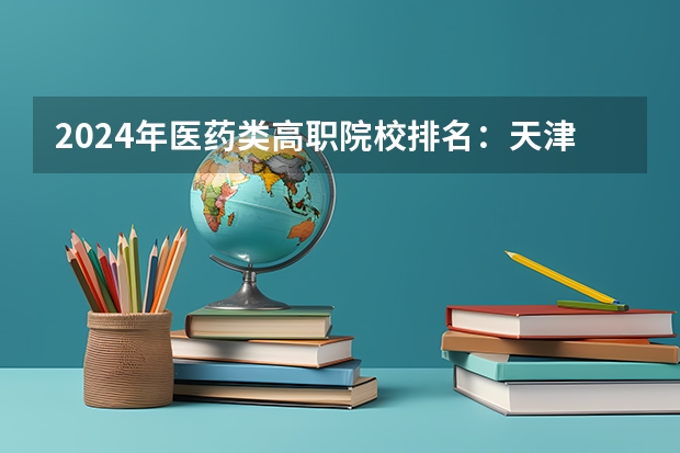 2024年医药类高职院校排名：天津医学高等专科学校第一（广东医学类大专院校排名）