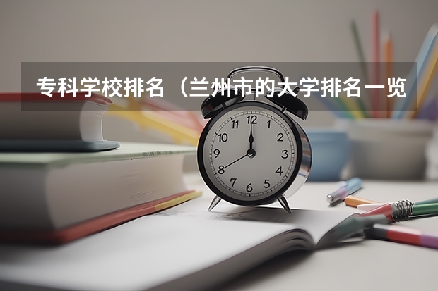 专科学校排名(兰州市的大学排名一览表,附前三名录取分数线)