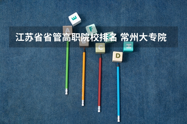 江苏省省管高职院校排名 常州大专院校排名