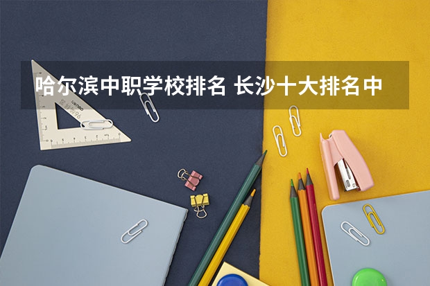 哈尔滨中职学校排名 长沙十大排名中专学校