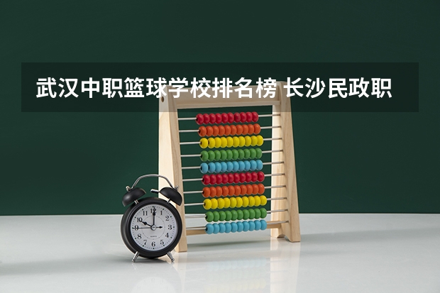 武汉中职篮球学校排名榜 长沙民政职业技术学院邮编 附地址和介绍