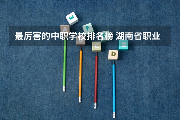 最厉害的中职学校排名榜 湖南省职业高中中职学校排名
