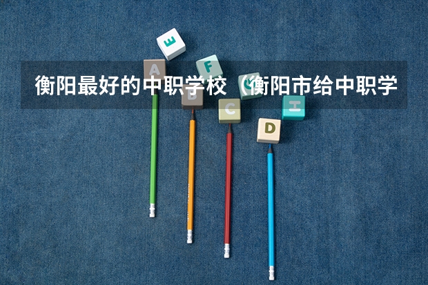 衡阳最好的中职学校（衡阳市给中职学生报名高考的地方在哪）