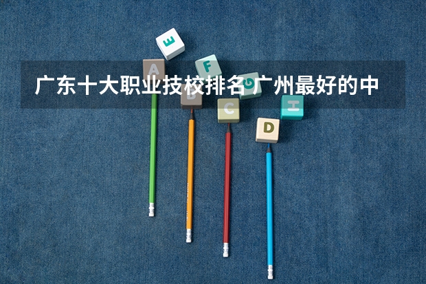 广东十大职业技校排名 广州最好的中职学校及专业排名?