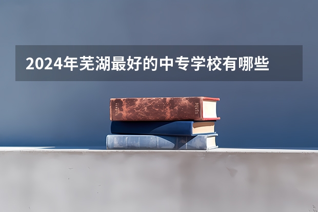 2024年芜湖最好的中专学校有哪些